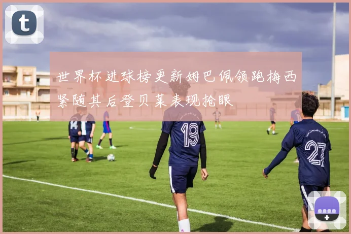 世界杯进球榜更新姆巴佩领跑梅西紧随其后登贝莱表现抢眼