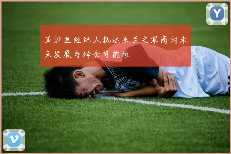 亚沙里经纪人抵达米兰之家商讨未来发展与转会可能性