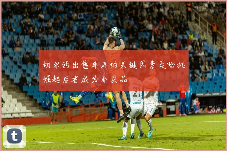 切尔西出售库库的关键因素是哈托崛起后者成为非卖品