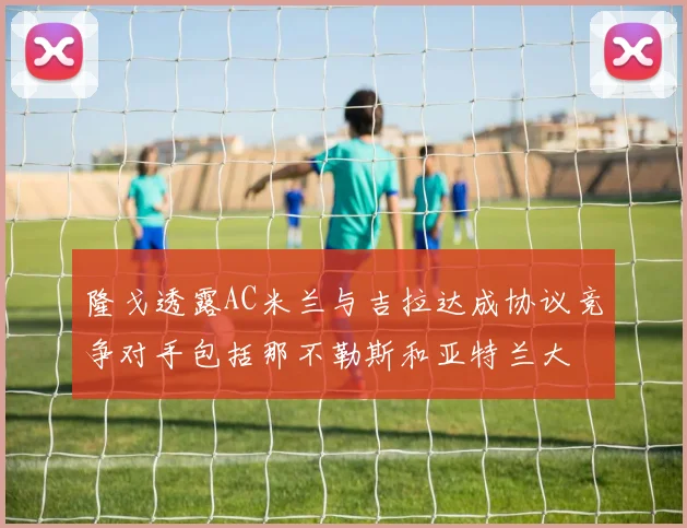 隆戈透露AC米兰与吉拉达成协议竞争对手包括那不勒斯和亚特兰大