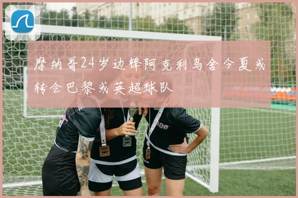摩纳哥24岁边锋阿克利乌舍今夏或转会巴黎或英超球队