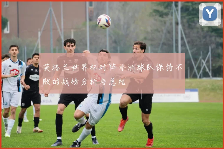 英格兰世界杯对阵非洲球队保持不败的战绩分析与总结