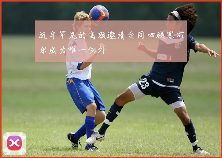 近年罕见的高额邀请合同回顾塞布尔成为唯一例外