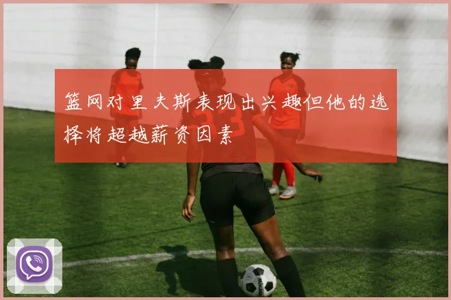 篮网对里夫斯表现出兴趣但他的选择将超越薪资因素