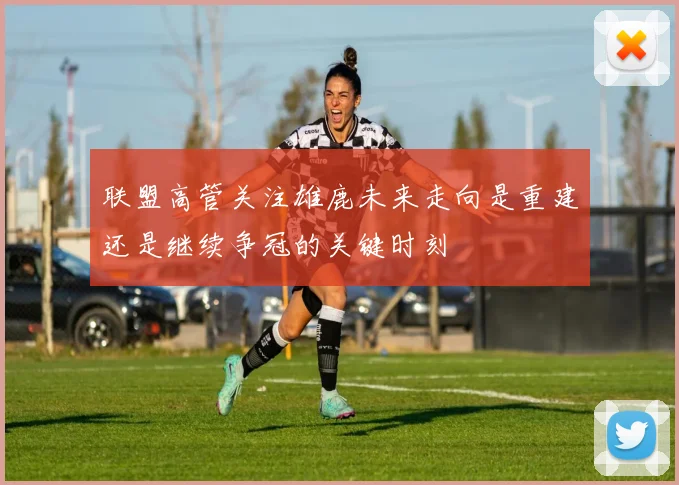 联盟高管关注雄鹿未来走向是重建还是继续争冠的关键时刻