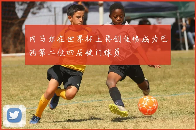 内马尔在世界杯上再创佳绩成为巴西第二位四届破门球员
