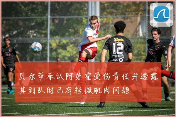 贝尔萨承认阿劳霍受伤责任并透露其到队时已有轻微肌肉问题