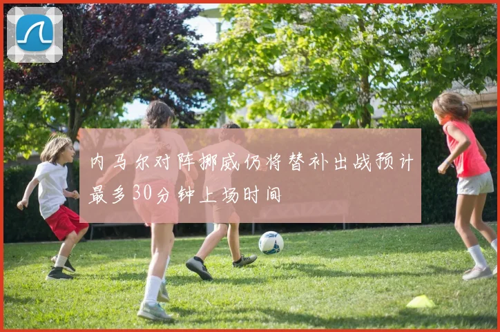 内马尔对阵挪威仍将替补出战预计最多30分钟上场时间