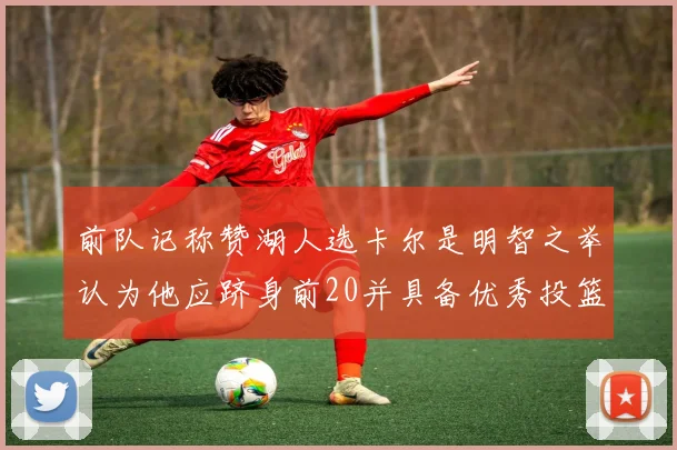 前队记称赞湖人选卡尔是明智之举认为他应跻身前20并具备优秀投篮和防守能力