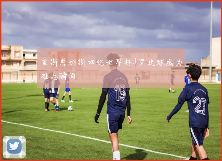 里斯詹姆斯回忆世界杯J罗进球成为难忘瞬间