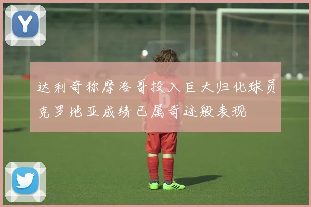 达利奇称摩洛哥投入巨大归化球员克罗地亚成绩已属奇迹般表现