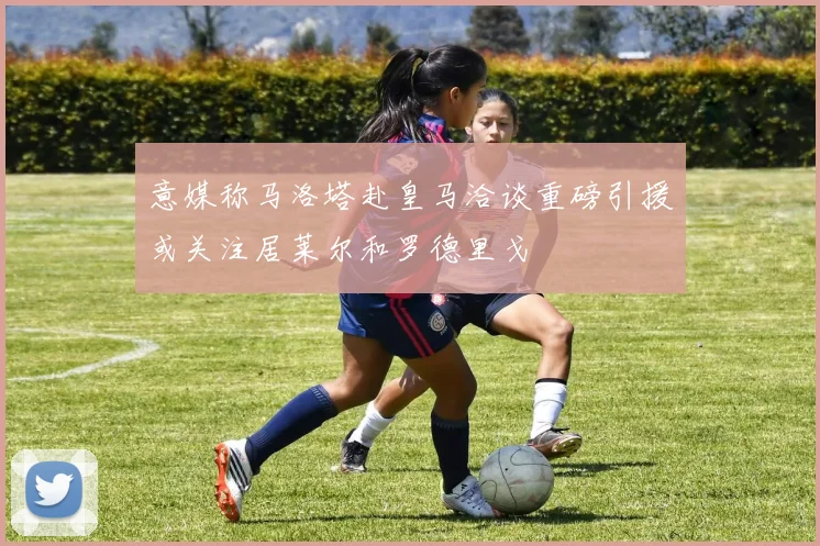 意媒称马洛塔赴皇马洽谈重磅引援或关注居莱尔和罗德里戈