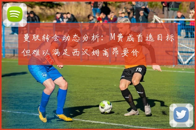 曼联转会动态分析:M费成首选目标但难以满足西汉姆高昂要价
