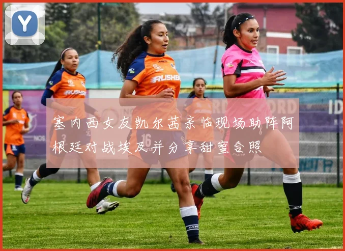 塞内西女友凯尔茜亲临现场助阵阿根廷对战埃及并分享甜蜜合照