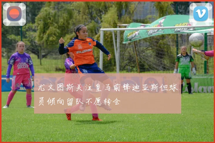 尤文图斯关注皇马前锋迪亚斯但球员倾向留队不愿转会