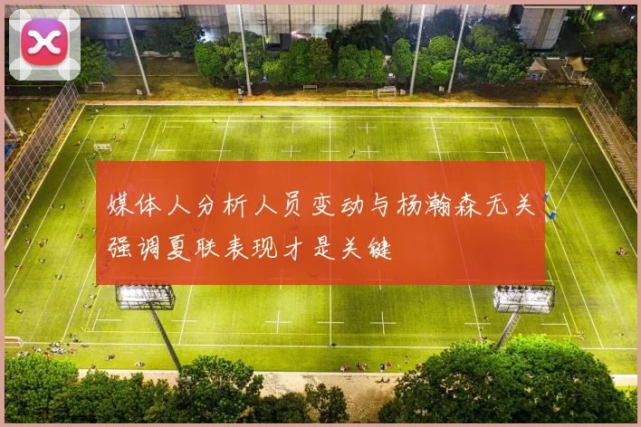 媒体人分析人员变动与杨瀚森无关强调夏联表现才是关键