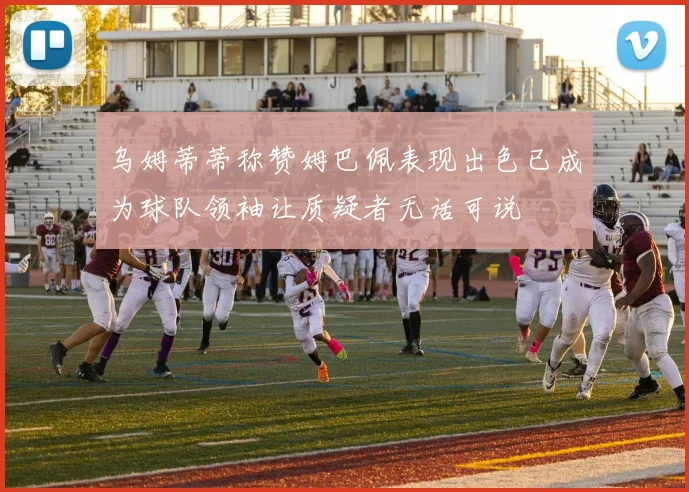 乌姆蒂蒂称赞姆巴佩表现出色已成为球队领袖让质疑者无话可说