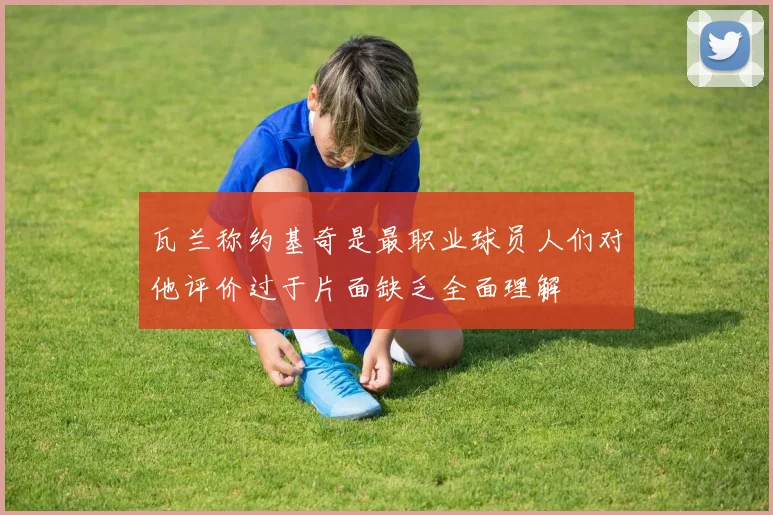 瓦兰称约基奇是最职业球员人们对他评价过于片面缺乏全面理解
