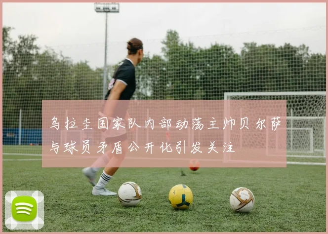 乌拉圭国家队内部动荡主帅贝尔萨与球员矛盾公开化引发关注