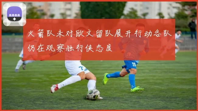 火箭队未对欧文留队展开行动各队仍在观察独行侠态度