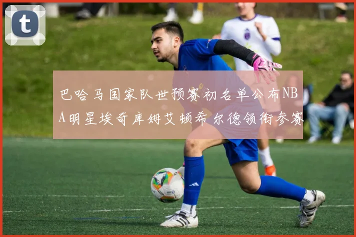 巴哈马国家队世预赛初名单公布NBA明星埃奇库姆艾顿希尔德领衔参赛阵容
